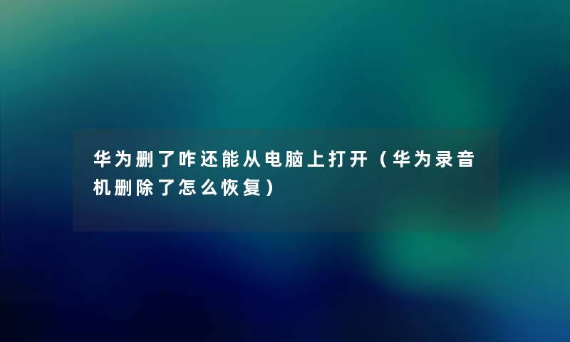 华为删了咋还能从电脑上打开（华为录音机删除了怎么恢复）