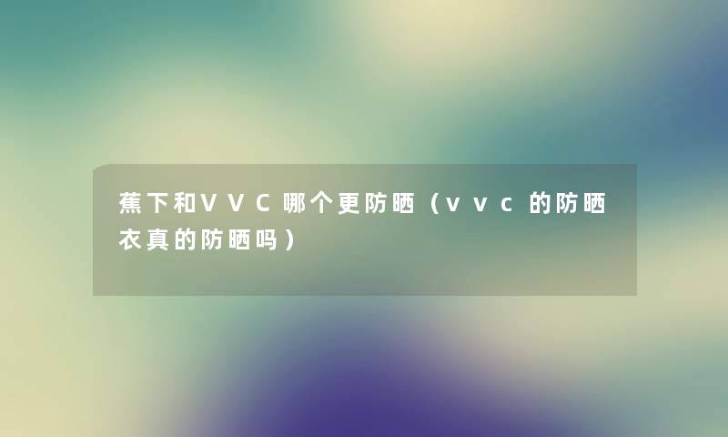 蕉下和VVC哪个更防晒（vvc的防晒衣真的防晒吗）