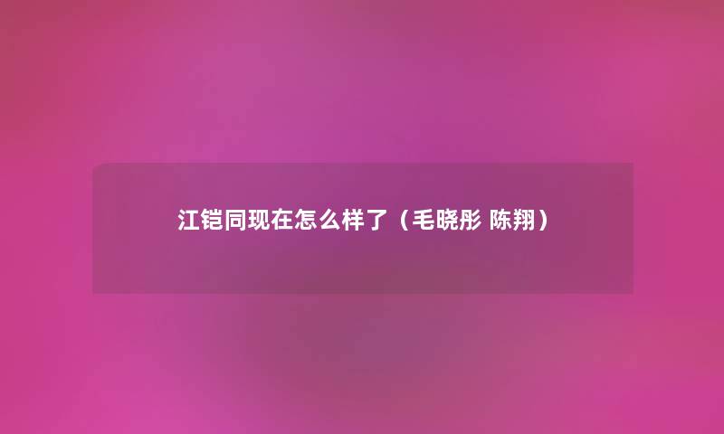 江铠同现在怎么样了（毛晓彤 陈翔）