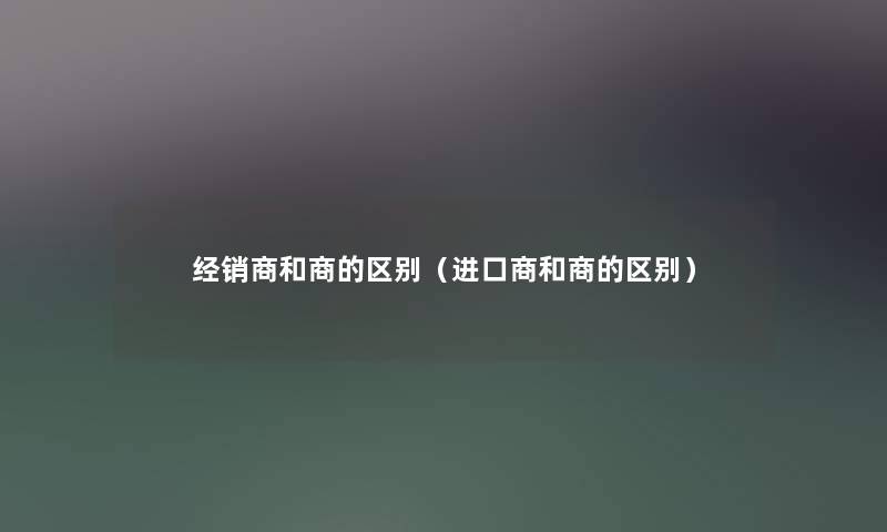 经销商和商的区别（进口商和商的区别）