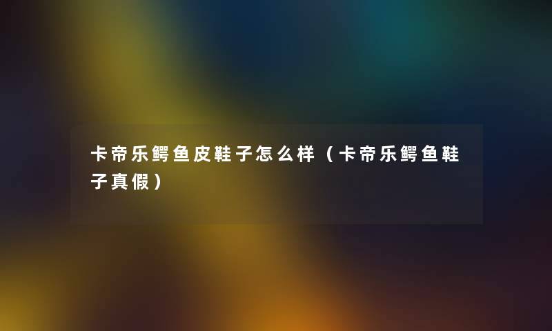 卡帝乐鳄鱼皮鞋子怎么样（卡帝乐鳄鱼鞋子真假）