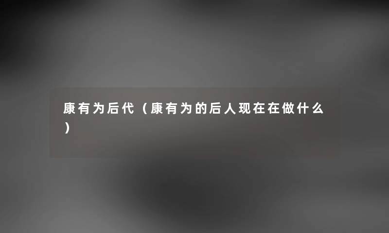 康有为后代（康有为的后人现在在做什么）