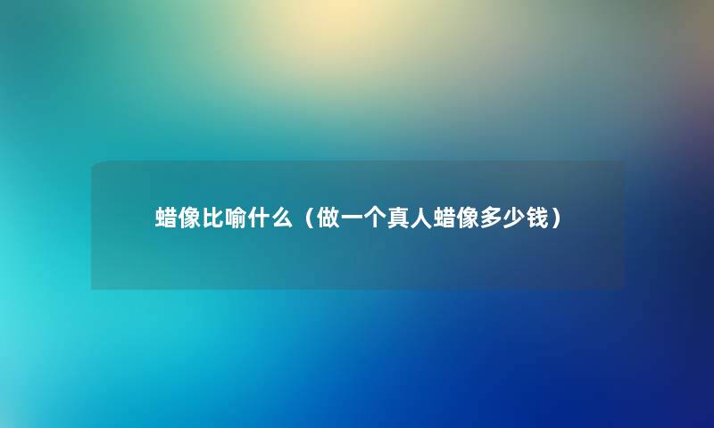 蜡像比喻什么（做一个真人蜡像多少钱）