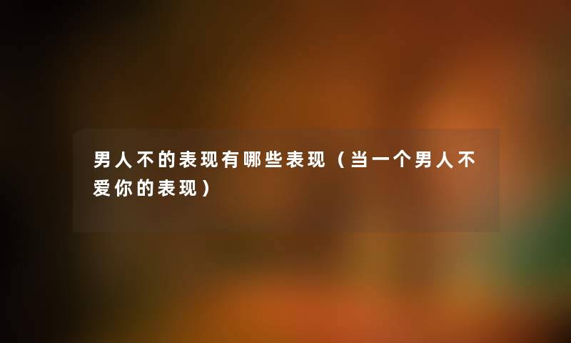 男人不的表现有哪些表现（当一个男人不爱你的表现）