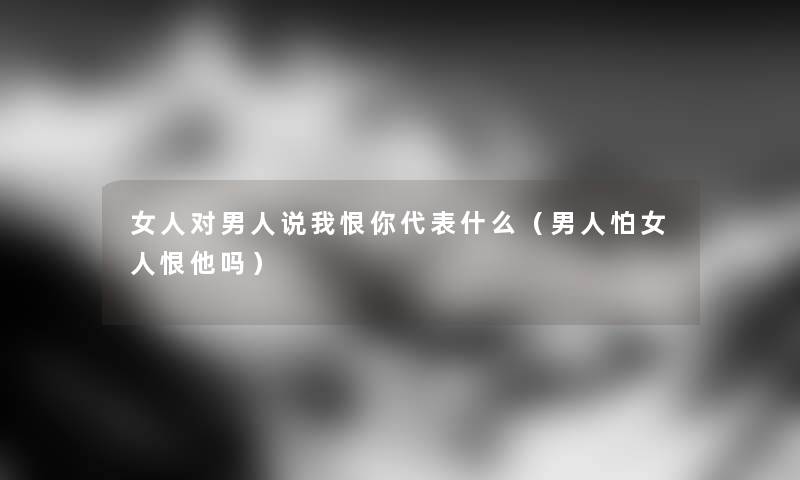 女人对男人说我恨你代表什么（男人怕女人恨他吗）