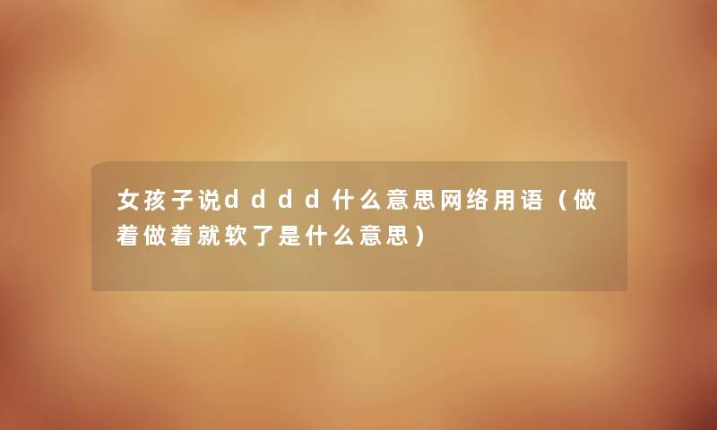 女孩子说dddd什么意思网络用语（做着做着就软了是什么意思）