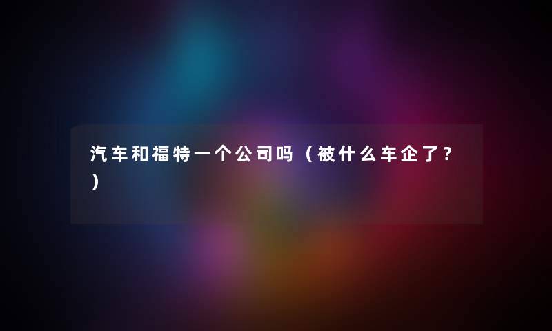 汽车和福特一个公司吗（被什么车企了？）