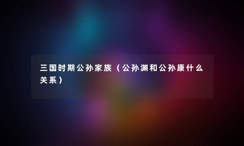 三国时期公孙家族（公孙渊和公孙康什么关系）