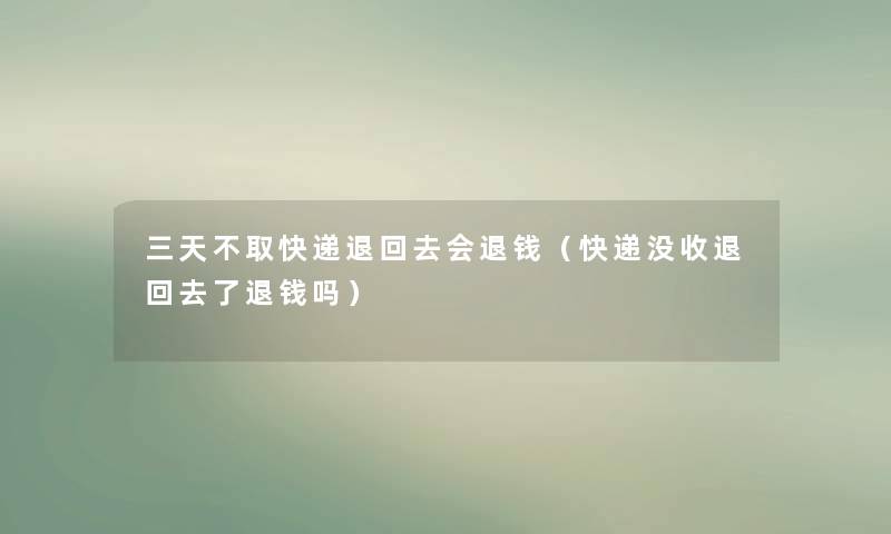 三天不取快递退回去会退钱（快递没收退回去了退钱吗）