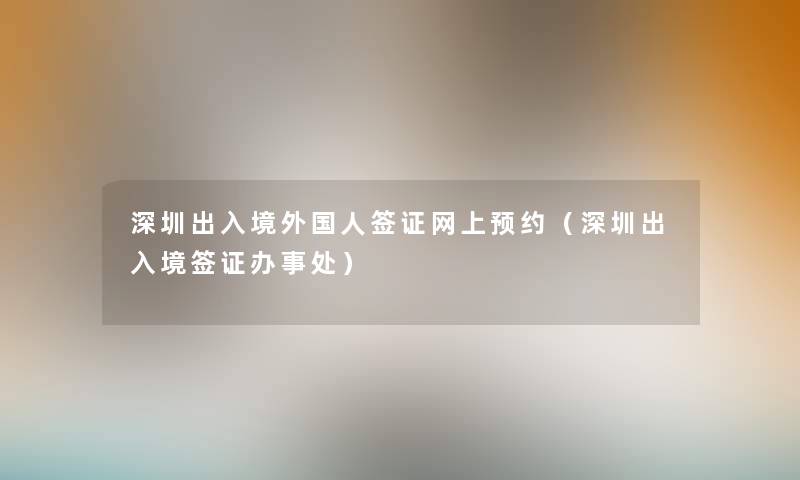 深圳出入境外国人签证网上预约（深圳出入境签证办事处）