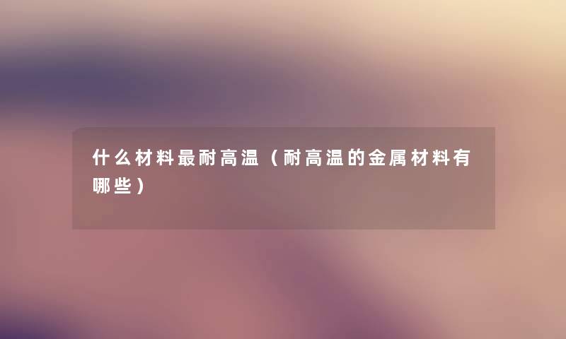 什么材料耐高温（耐高温的金属材料有哪些）