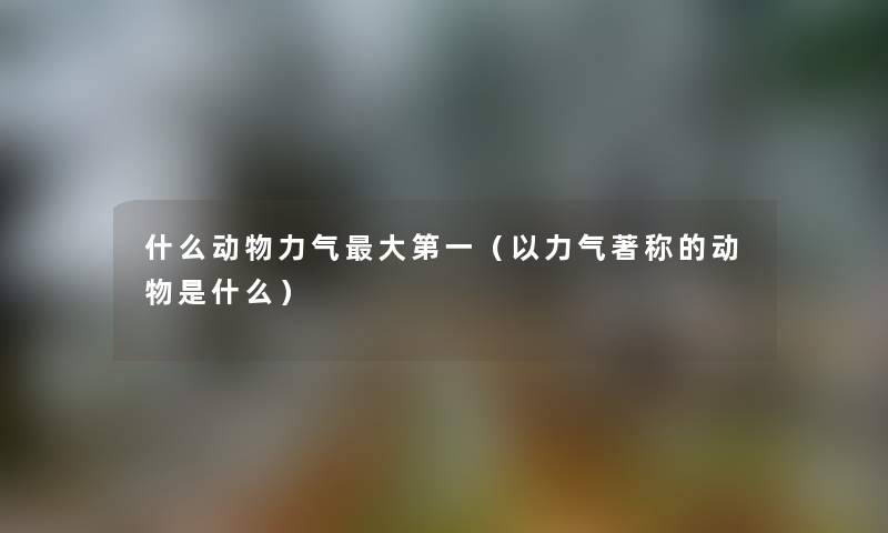 什么动物力气大第一（以力气著称的动物是什么）