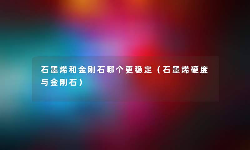 石墨烯和金刚石哪个更稳定（石墨烯硬度与金刚石）