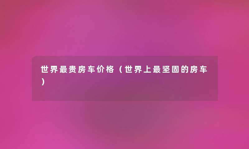 世界贵房车价格（世界上坚固的房车）