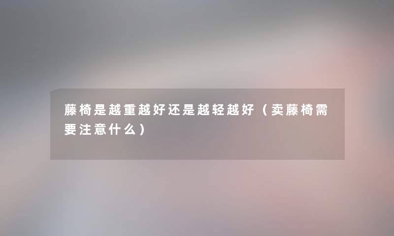 藤椅是越重越好还是越轻越好（卖藤椅需要注意什么）