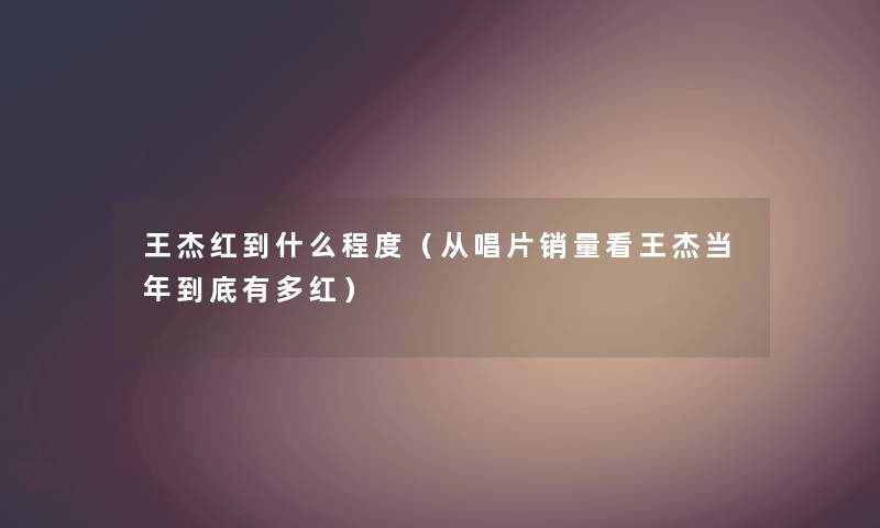 王杰红到什么程度（从唱片销量看王杰当年到底有多红）
