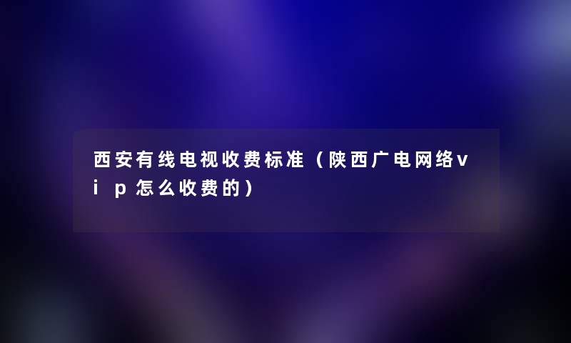 西安有线电视收费标准（陕西广电网络vip怎么收费的）