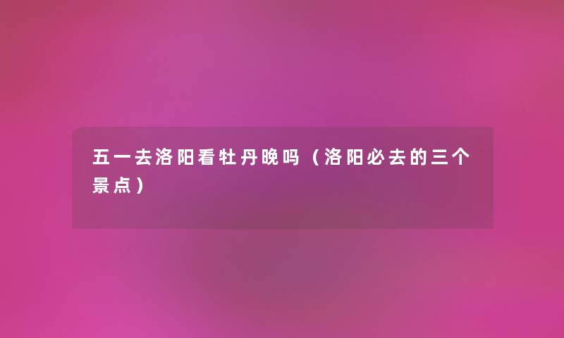 五一去洛阳看牡丹晚吗（洛阳必去的三个景点）