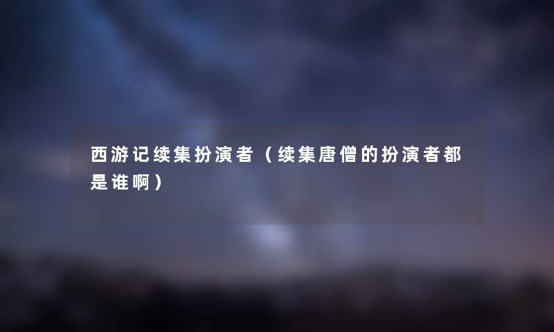 西游记续集扮演者（续集唐僧的扮演者都是谁啊）