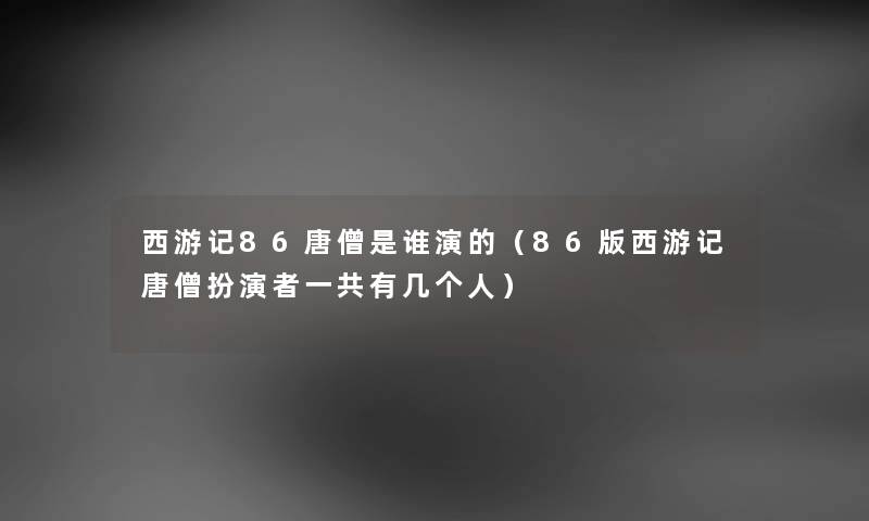 西游记86唐僧是谁演的（86版西游记唐僧扮演者一共有几个人）