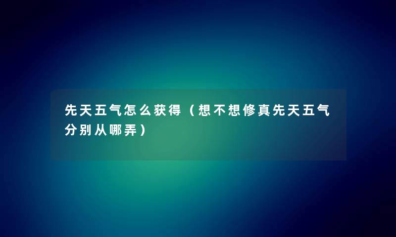 先天五气怎么获得（想不想修真先天五气分别从哪弄）