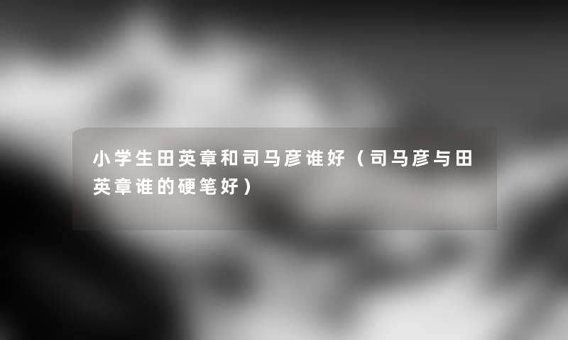小学生田英章和司马彦谁好（司马彦与田英章谁的硬笔好）