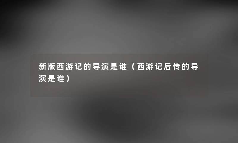 新版西游记的导演是谁（西游记后传的导演是谁）