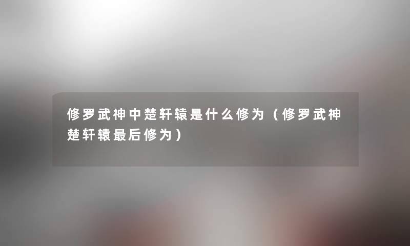 修罗武神中楚轩辕是什么修为（修罗武神楚轩辕后修为）