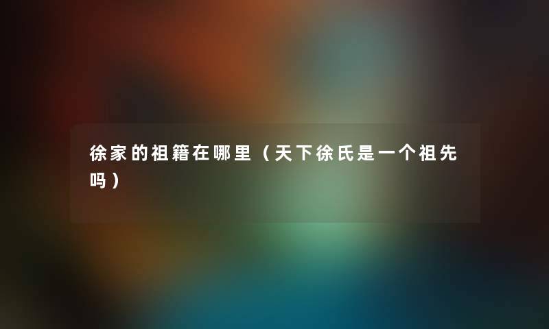 徐家的祖籍在哪里（天下徐氏是一个祖先吗）