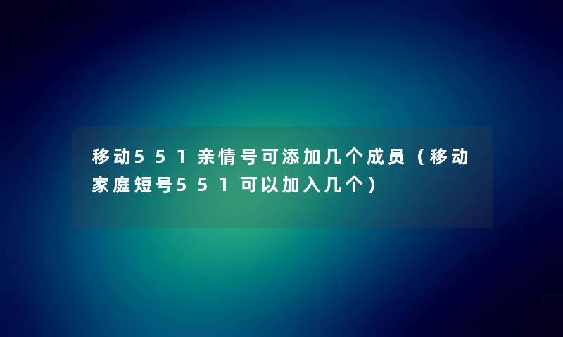 移动551亲情号可添加几个成员（移动家庭短号551可以加入几个）