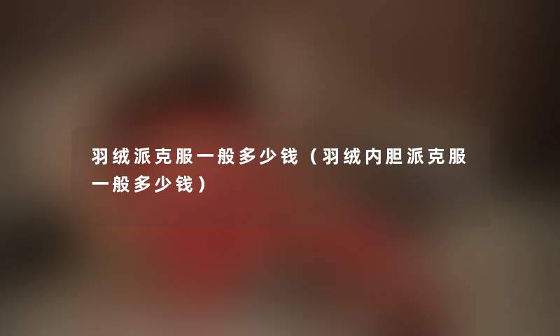 羽绒派克服一般多少钱（羽绒内胆派克服一般多少钱）