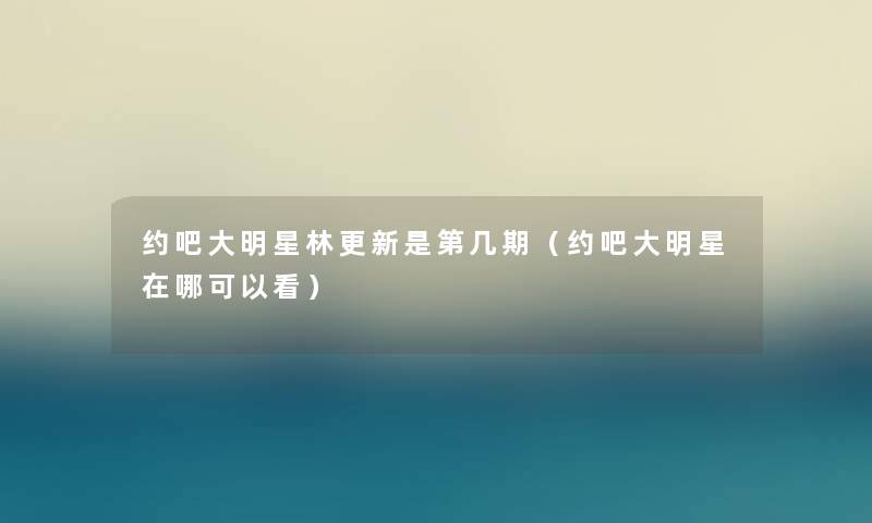 约吧大明星林更新是第几期（约吧大明星在哪可以看）