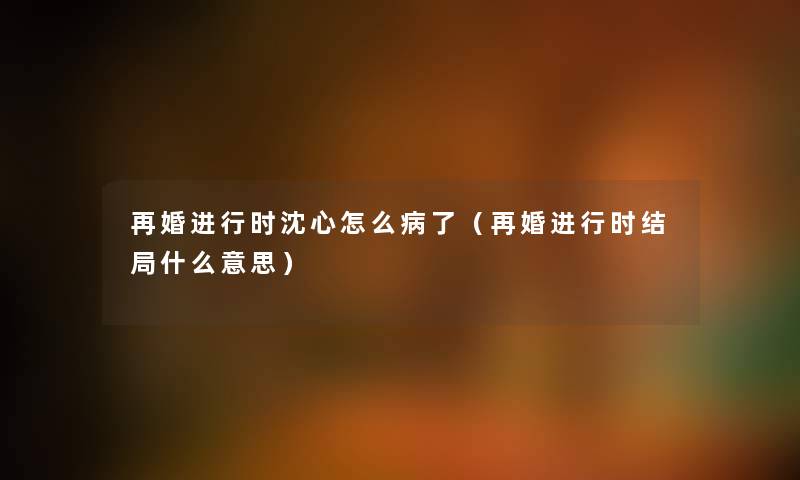 再婚进行时沈心怎么病了（再婚进行时结局什么意思）