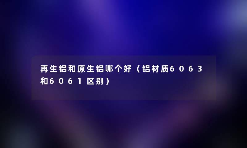 再生铝和原生铝哪个好（铝材质6063和6061区别）