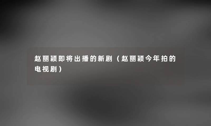 赵丽颖即将出播的新剧（赵丽颖今年拍的电视剧）