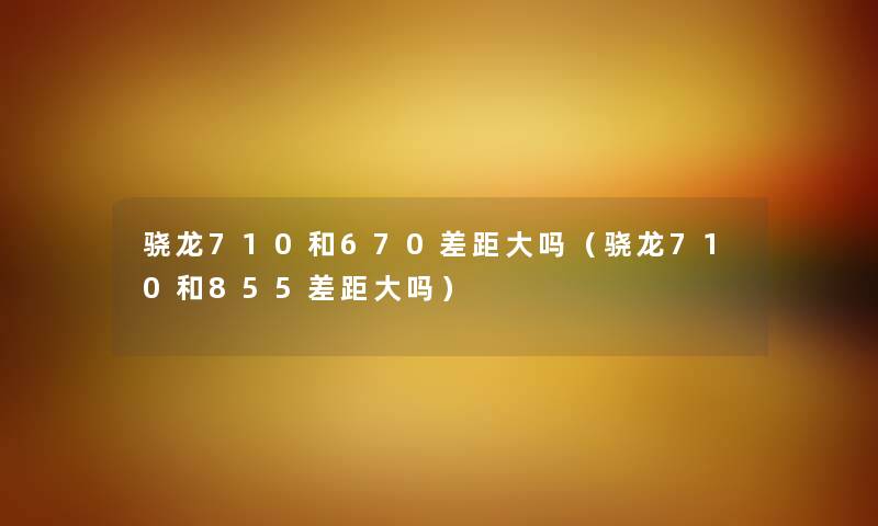 骁龙710和670差距大吗（骁龙710和855差距大吗）