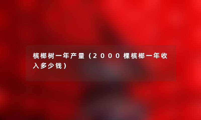 槟榔树一年产量（2000棵槟榔一年收入多少钱）
