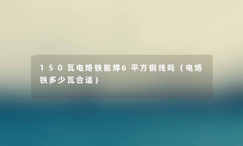 150瓦电烙铁能焊6平方铜线吗（电烙铁多少瓦合适）