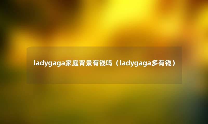ladygaga家庭有钱吗（ladygaga多有钱）