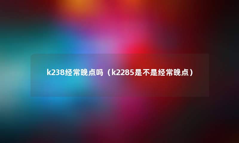 k238经常晚点吗（k2285是不是经常晚点）