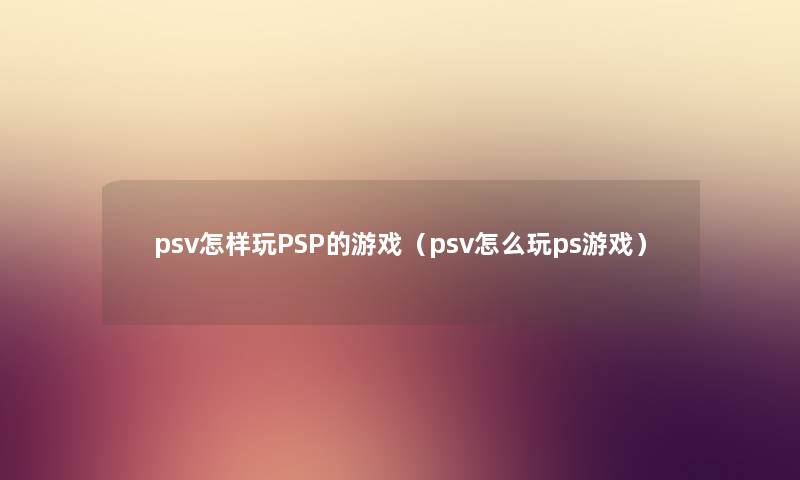psv怎样玩PSP的游戏（psv怎么玩ps游戏）
