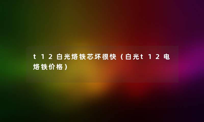 t12白光烙铁芯坏很快（白光t12电烙铁价格）