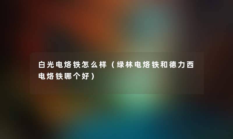 白光电烙铁怎么样（绿林电烙铁和德力西电烙铁哪个好）