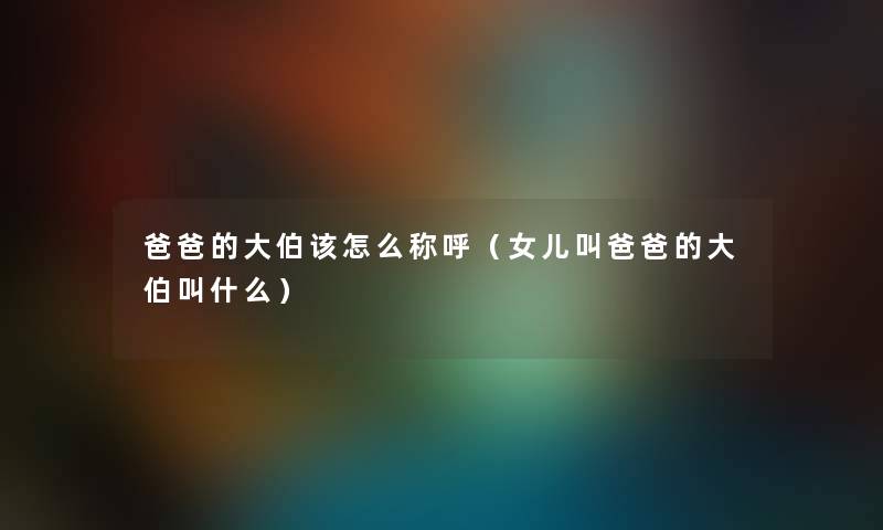 爸爸的大伯该怎么称呼（女儿叫爸爸的大伯叫什么）