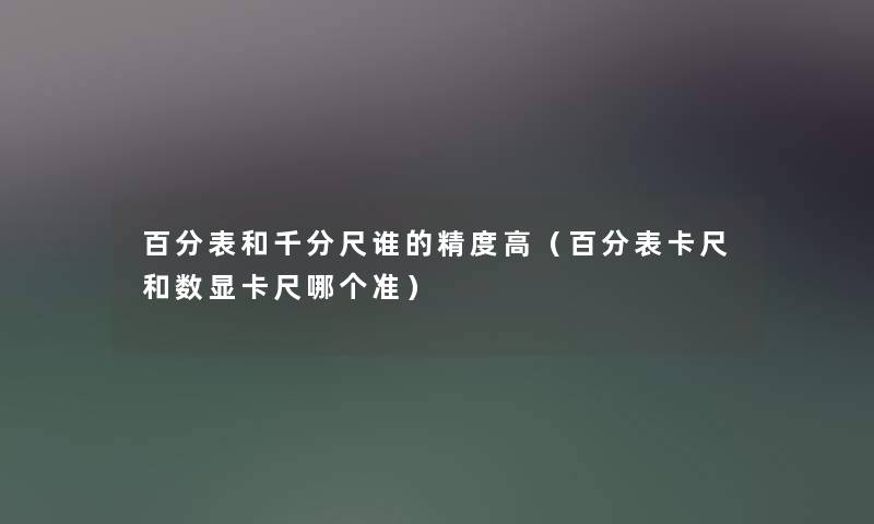 百分表和千分尺谁的精度高（百分表卡尺和数显卡尺哪个准）