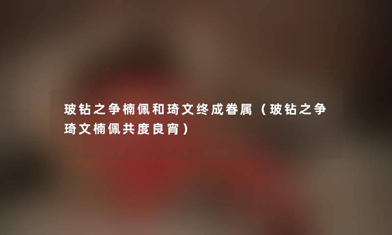 玻钻之争楠佩和琦文终成眷属（玻钻之争琦文楠佩共度良宵）