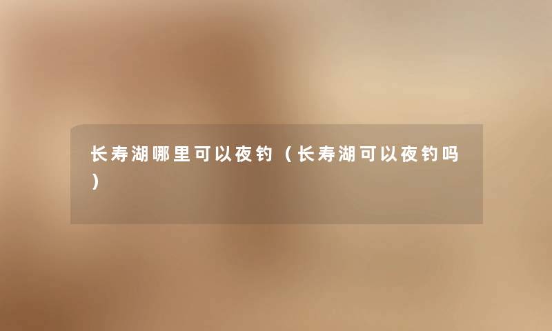 长寿湖哪里可以夜钓（长寿湖可以夜钓吗）