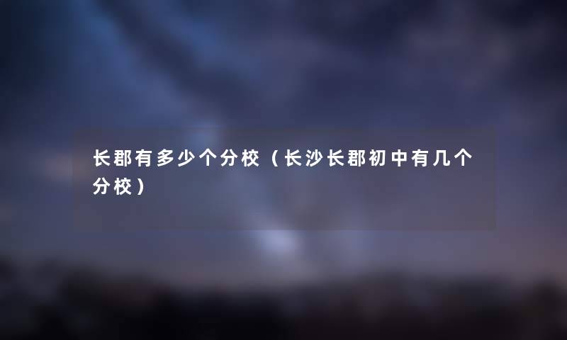 长郡有多少个分校（长沙长郡初中有几个分校）