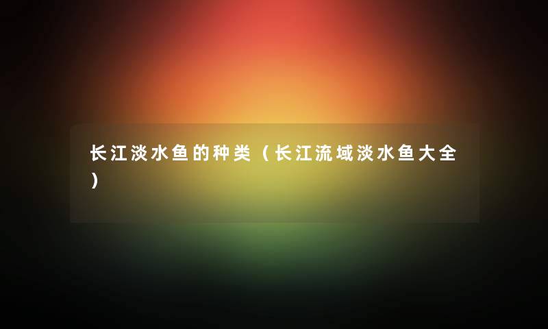 长江淡水鱼的种类（长江流域淡水鱼大全）