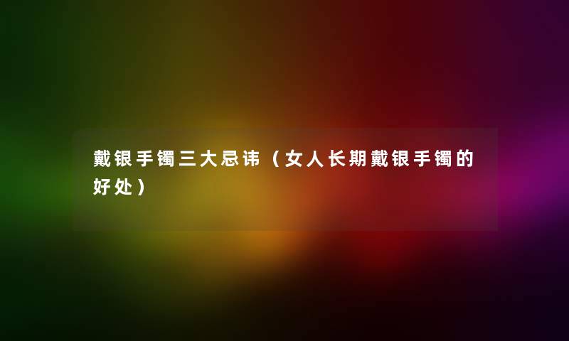 戴银手镯三大忌讳（女人长期戴银手镯的好处）